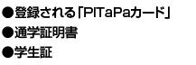 ●登録される「PiTaPaカード
」　●通学証明書　●学生証
