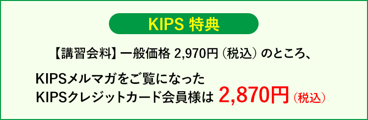 KIPS特典【講習会料】一般価格 2,970円(税込)のところ、KIPSメルマガをご覧になったKIPSカード会員様は 2,870円(税込)