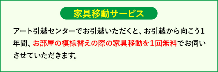 家具移動サービス アート引越センターでお引越いただくと、お引越から向こう1年間、お部屋の模様替えの際の家具移動を1回無料でお伺いさせていただきます。