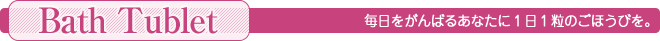 毎日をがんばるあなたに1日1粒のごほうびを。＜Bath Tublet＞