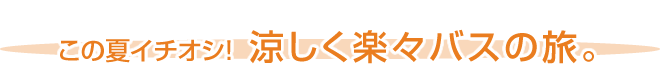 この夏イチオシ！ 涼しく楽々バスの旅。