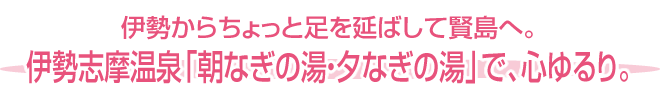 伊勢からちょっと足を延ばして賢島へ。伊勢志摩温泉「朝なぎの湯・夕なぎの湯」で、心ゆるり。