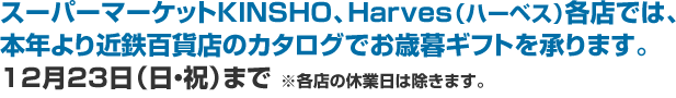 スーパーマーケットKINSHO、Harves（ハーベス）各店では、本年より近鉄百貨店のカタログでお歳暮ギフトを承ります。12月23日（日・祝）まで ※各店の休業日は除きます。