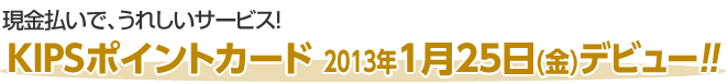 現金払いで、うれしいサービス！KIPSポイントカード 2013年1月25日(金)デビュー！！