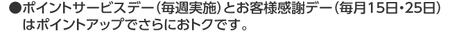 ●ポイントサービスデー（毎週実施）とお客様感謝デー（毎月15日・25日）　はポイントアップでさらにおトクです。