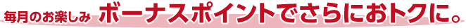 毎月のお楽しみボーナスポイントでさらにおトクに。