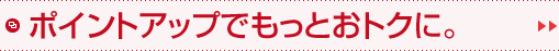ポイントアップでもっとおトクに。