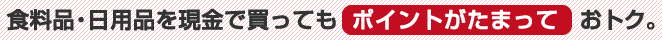 食料品・日用品を現金で買ってもポイントがたまっておトク。