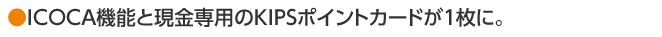 ●ICOCA機能と現金専用のKIPSポイントカードが１枚に。