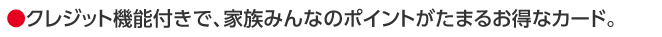 ●クレジット機能付きで、家族みんなのポイントがたまるお得なカード。