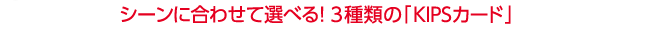 <strong>シーンに合わせて選べる！3種類の「KIPSカード」</strong>
