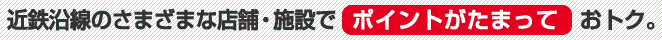 近鉄沿線のさまざまな店舗・施設でポイントがたまっておトク。