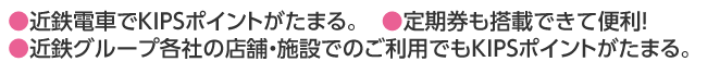 ●近鉄電車でKIPSポイントがたまる。●定期券も搭載できて便利！●近鉄グループ各社の店舗・施設でのご利用でもKIPSポイントがたまる。