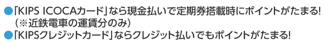 ●「KIPS ICOCAカード」なら現金払いで定期券搭載時にポイントがたまる！（※近鉄電車の運賃分のみ）●「KIPSクレジットカード」ならクレジット払いでもポイントがたまる！
