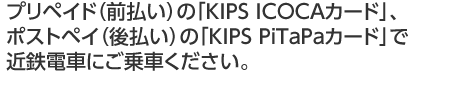 プリペイド（前払い）の「KIPS ICOCAカード」、ポストペイ（後払い）の「KIPS PiTaPaカード」で近鉄電車にご乗車ください。