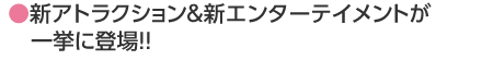 ●新アトラクション＆新エンターテイメントが一挙に登場!!