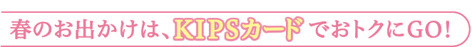 春のお出かけは、KIPSカードでおトクにGO！