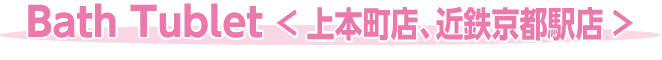 Ｂａｔｈ Ｔｕｂｌｅｔ＜ 上本町店、近鉄京都駅店 ＞