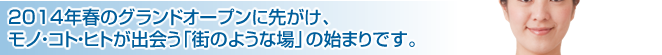 2014年春のグランドオープンに先がけ、モノ・コト・ヒトが出会う「街のような場」の始まりです。