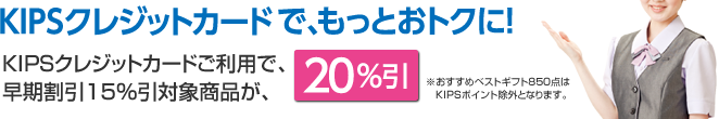 KIPSクレジットカードご利用で、早期割引15％引対象商品が、20％引※おすすめベストギフト850点はKIPSポイント除外となります。