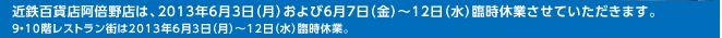 近鉄百貨店阿倍野店は、2013年6月3日（月）および6月7日（金）～12日（水）臨時休業させていただきます。9・10階レストラン街は2013年6月3日（月）～12日（水）臨時休業。