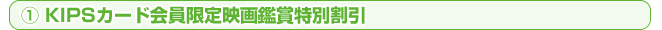 ①KIPSカード会員限定映画鑑賞特別割引