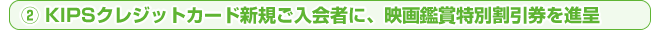 ② KIPSクレジットカード新規ご入会者に、映画鑑賞特別割引券を進呈