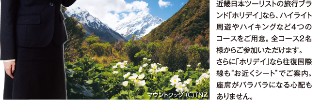 近畿日本ツーリストの旅行ブランド「ホリデイ」なら、ハイライト周遊やハイキングなど4つのコースをご用意。全コース2名様からご参加いただけます。さらに「ホリデイ」なら往復国際線もお近くシートでご案内。座席がバラバラになる心配もありません。