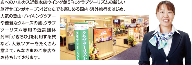 あべのハルカス近鉄本店ウイング館５Ｆにクラブツーリズムの新しい旅行サロンがオープン！どなたでも楽しめる国内・海外旅行をはじめ、人気の登山・ハイキングツアーや優雅なクル－ズの旅、クラブツーリズム専用の近鉄団体列車「かぎろひ」を利用する旅など、人気ツアーをたくさん揃えて、みなさまのご来店をお待ちしております。