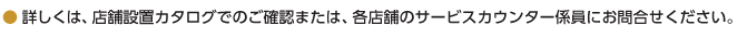 詳しくは、店舗設置カタログでのご確認または、各店舗のサービスカウンター係員にお問合せください。