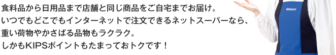 食料品から日用品まで店舗と同じ商品をご自宅までお届け。いつでもどこでもインターネットで注文できるネットスーパーなら、重い荷物やかさばる品物もラクラク。しかもKIPSポイントもたまっておトクです！