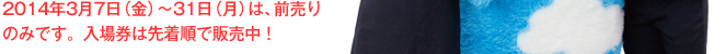 2014年3月7日（金）～31日（月）は、前売りのみです。入場券は先着順で販売中！