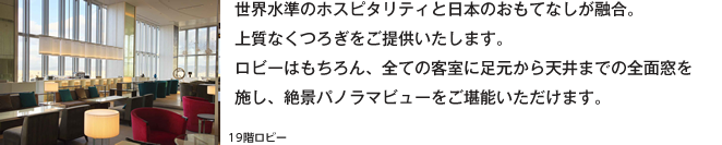 世界水準のホスピタリティと日本のおもてなしが融合。上質なくつろぎをご提供いたします。ロビーはもちろん、全ての客室に足元から天井までの全面窓を施し、絶景パノラマビューをご堪能いただけます。