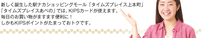 新しく誕生した駅ナカショッピングモール「タイムズプレイス上本町」「タイムズプレイスあべの」では、KIPSカードが使えます。毎日のお買い物がますます便利に！ しかもKIPSポイントがたまっておトクです。