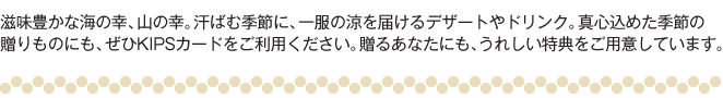 滋味豊かな海の幸、山の幸。汗ばむ季節に、一服の涼を届けるデザートやドリンク。真心込めた季節の贈りものにも、ぜひKIPSカードをご利用ください。贈るあなたにも、うれしい特典をご用意しています。
