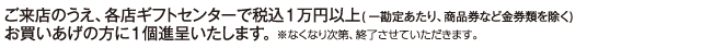 ご来店のうえ、各店ギフトセンターで税込1万円以上(一勘定あたり、商品券など金券類を除く)お買いあげの方に1個進呈いたします。※なくなり次第、終了させていただきます。