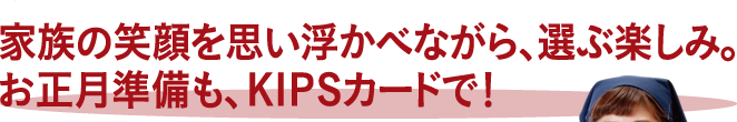 家族の笑顔を思い浮かべながら、選ぶ楽しみ。お正月準備も、KIPSカードで！