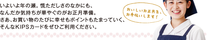 いよいよ年の瀬。慌ただしさのなかにも、なんだか気持ちが華やぐのがお正月準備。さあ、お買い物のたびに幸せもポイントもたまっていく、そんなKIPSカードをぜひご利用ください。