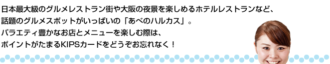 日本最大級のグルメレストラン街や大阪の夜景を楽しめるホテルレストランなど、話題のグルメスポットがいっぱいの「あべのハルカス」。バラエティ豊かなお店とメニューを楽しむ際は、ポイントがたまるKIPSカードをどうぞお忘れなく！