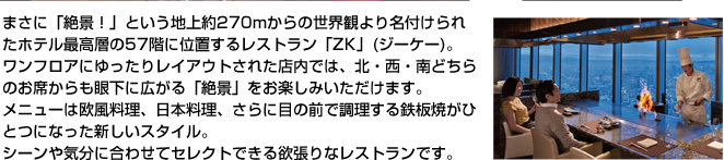 まさに「絶景！」という地上約270mからの世界観より名付けられたホテル最高層の57階に位置するレストラン「ZK」(ジーケー)。ワンフロアにゆったりレイアウトされた店内では、北・西・南どちらのお席からも眼下に広がる「絶景」をお楽しみいただけます。メニューは欧風料理、日本料理、さらに目の前で調理する鉄板焼がひとつになった新しいスタイル。シーンや気分に合わせてセレクトできる欲張りなレストランです。