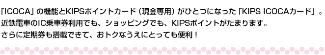 「ICOCA」の機能とKIPSポイントカード（現金専用）がひとつになった「KIPS ICOCAカード」。近鉄電車のIC乗車券利用でも、ショッピングでも、KIPSポイントがたまります。さらに定期券も搭載できて、おトクなうえにとっても便利！