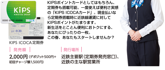 KIPSポイントカードとしてはもちろん、定期券も搭載可能。一度使えば便利さ実感の「KIPS ICOCAカード」。現金払いなら定期券搭載時に近鉄線運賃に対してKIPSポイントがたまります。新生活をとことん便利におトクにする、あなたにぴったりの一枚。この春、あなたもスタートしませんか？