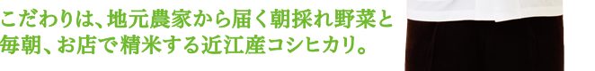 こだわりは、地元農家から届く朝採れ野菜と毎朝、お店で精米する近江産コシヒカリ。