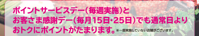 ポイントサービスデー（毎週実施）とお客さま感謝デー（毎月15日・25日）でも通常日よりおトクにポイントがたまります。※一部実施していない店舗がございます。