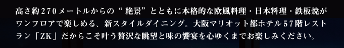高さ約270メートルからの“絶景”とともに本格的な欧風料理・日本料理・鉄板焼がワンフロアで楽しめる、新スタイルダイニング。大阪マリオット都ホテル57階レストラン「ZK」だからこそ叶う贅沢な眺望と味の饗宴を心ゆくまでお楽しみください。