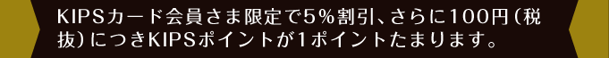 KIPSカード会員さま限定で5％割引、さらに100 円（税抜）につきKIPSポイントが1ポイントたまります。