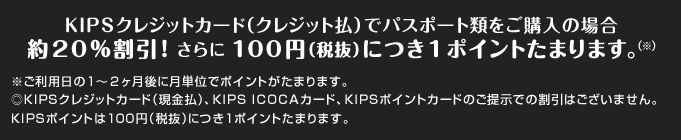 KIPSクレジットカード（クレジット払）でパスポート類をご購入の場合約20％割引！ さらに 100円（税抜）につき1ポイントたまります。（※）
