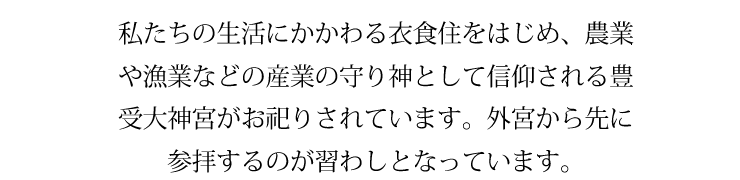 私たちの生活にかかわる衣食住をはじめ、農業や漁業などの産業の守り神として信仰される豊受大神宮がお祀りされています。外宮から先に参拝するのが習わしとなっています。
