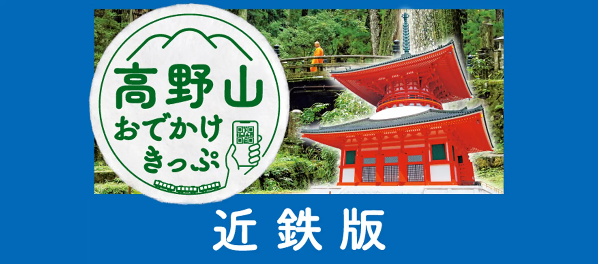 
ご購入からご利用までスマホでラクラク！
世界遺産 高野山へのおでかけに便利でお得なきっぷです。
								