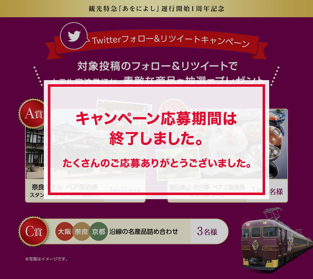 観光特急「あをによし」運行開始1周年記念　Twitterフォロー&リツイートキャンペーン　対象投稿のフォロー＆リツイートでホテル宿泊券ほか、素敵な商品をプレゼント　　A賞：奈良ホテル　ペア宿泊券　スタンダードルーム（ご朝食付）、【1組2名様】　B賞：春日奥山・月日亭　ペアご昼食券　まほろばコース　【1組2名様】、C賞：大阪／奈良／京都　沿線の名産品詰め合わせ　【3名様】　※写真はイメージです。